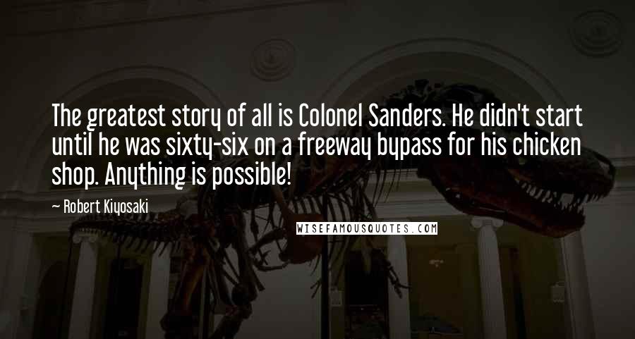 Robert Kiyosaki Quotes: The greatest story of all is Colonel Sanders. He didn't start until he was sixty-six on a freeway bypass for his chicken shop. Anything is possible!