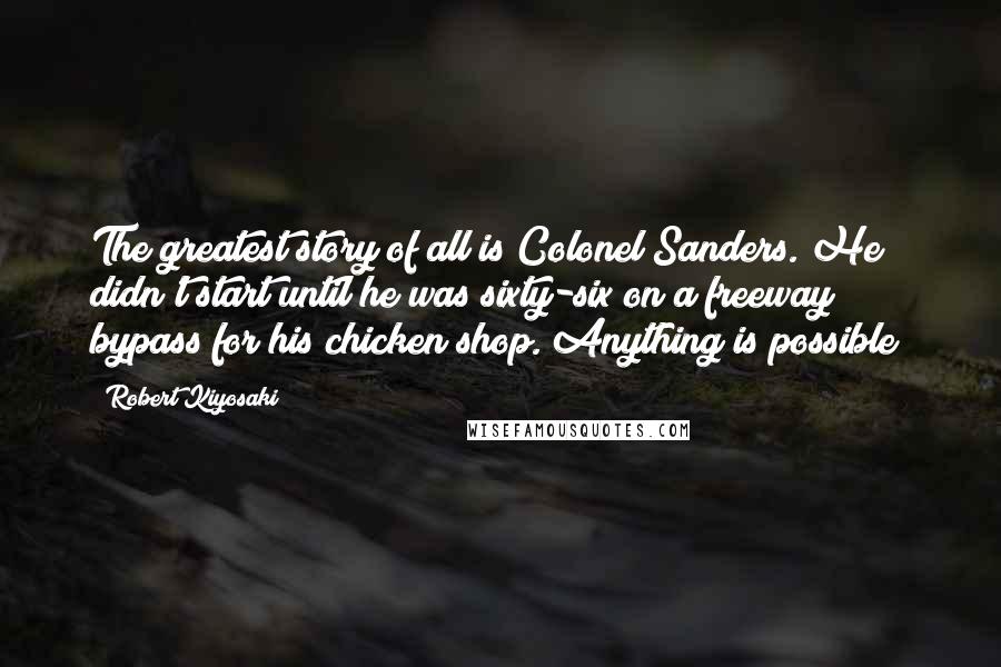 Robert Kiyosaki Quotes: The greatest story of all is Colonel Sanders. He didn't start until he was sixty-six on a freeway bypass for his chicken shop. Anything is possible!