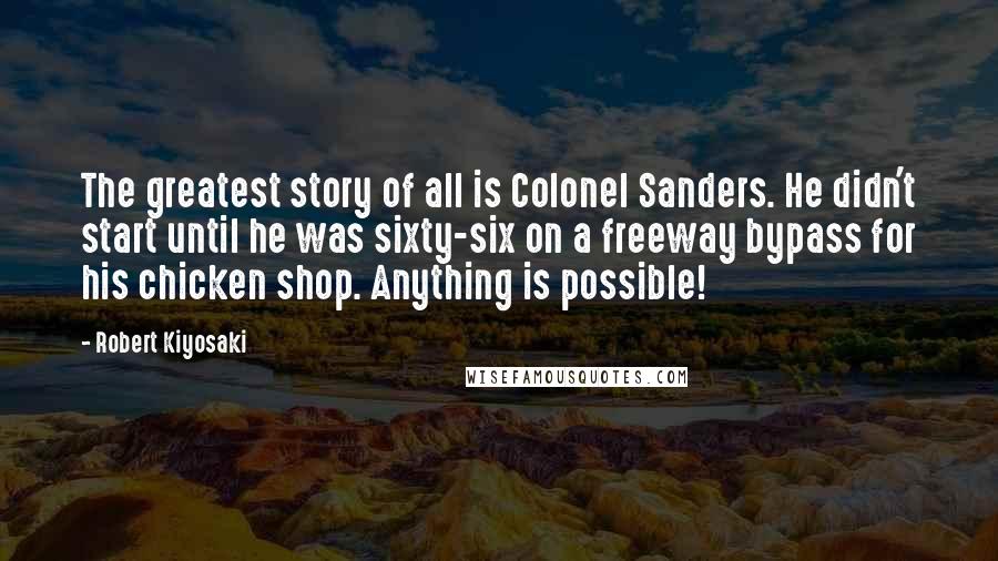 Robert Kiyosaki Quotes: The greatest story of all is Colonel Sanders. He didn't start until he was sixty-six on a freeway bypass for his chicken shop. Anything is possible!