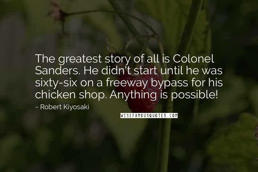 Robert Kiyosaki Quotes: The greatest story of all is Colonel Sanders. He didn't start until he was sixty-six on a freeway bypass for his chicken shop. Anything is possible!