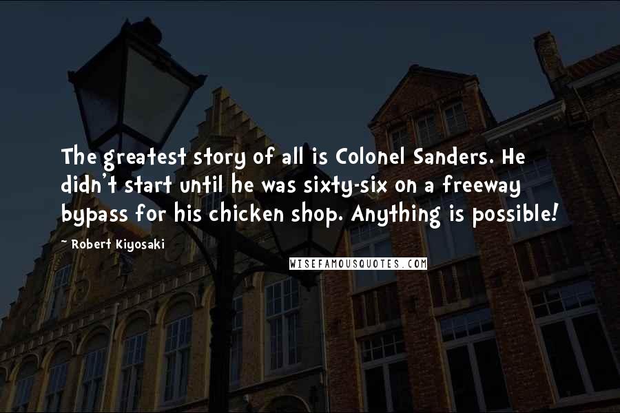 Robert Kiyosaki Quotes: The greatest story of all is Colonel Sanders. He didn't start until he was sixty-six on a freeway bypass for his chicken shop. Anything is possible!