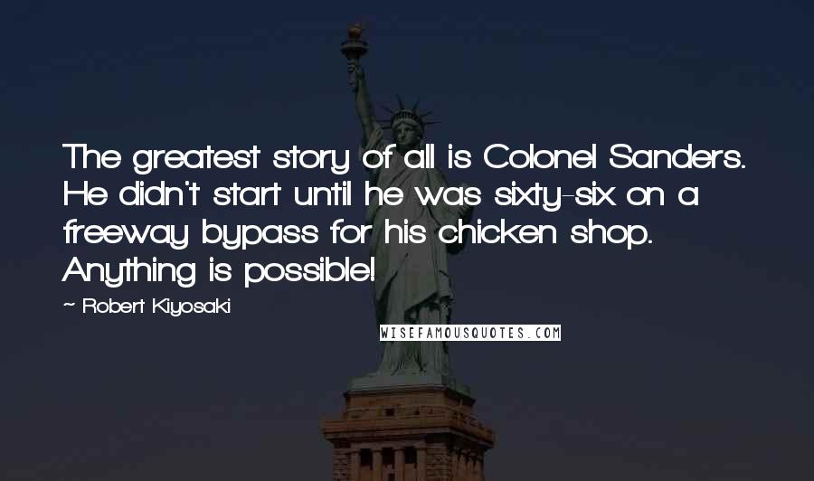 Robert Kiyosaki Quotes: The greatest story of all is Colonel Sanders. He didn't start until he was sixty-six on a freeway bypass for his chicken shop. Anything is possible!