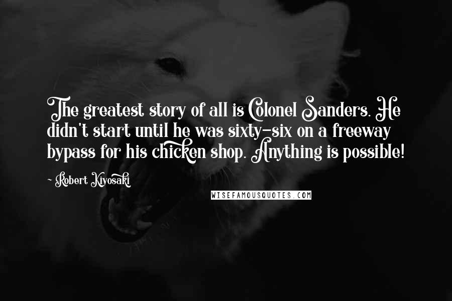Robert Kiyosaki Quotes: The greatest story of all is Colonel Sanders. He didn't start until he was sixty-six on a freeway bypass for his chicken shop. Anything is possible!