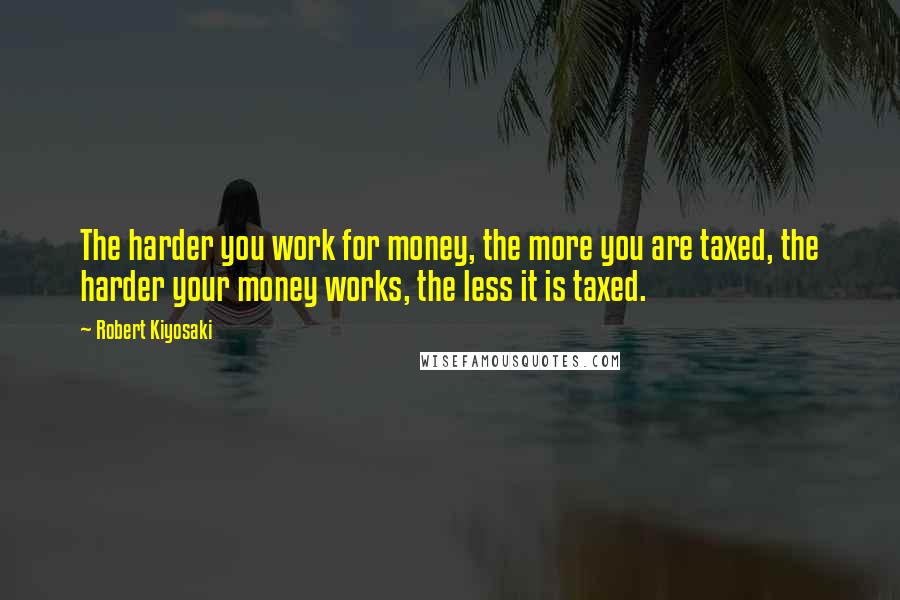 Robert Kiyosaki Quotes: The harder you work for money, the more you are taxed, the harder your money works, the less it is taxed.