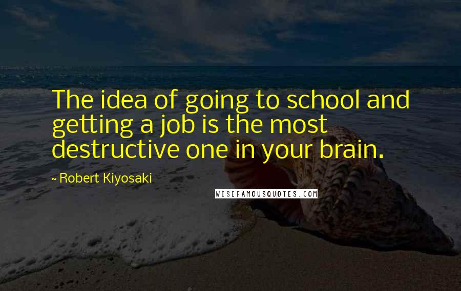 Robert Kiyosaki Quotes: The idea of going to school and getting a job is the most destructive one in your brain.