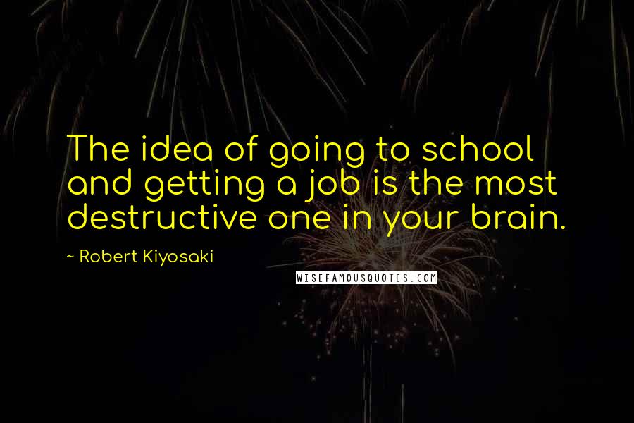 Robert Kiyosaki Quotes: The idea of going to school and getting a job is the most destructive one in your brain.