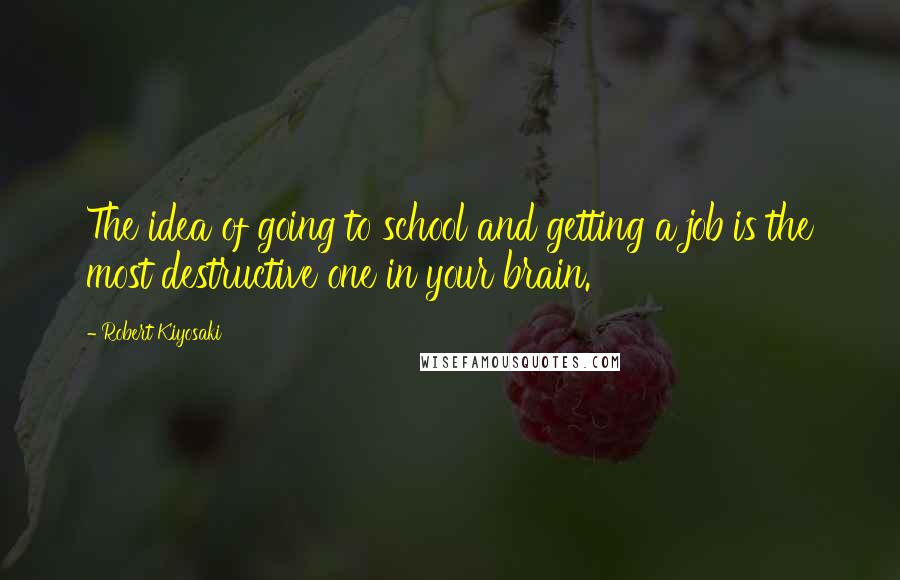 Robert Kiyosaki Quotes: The idea of going to school and getting a job is the most destructive one in your brain.