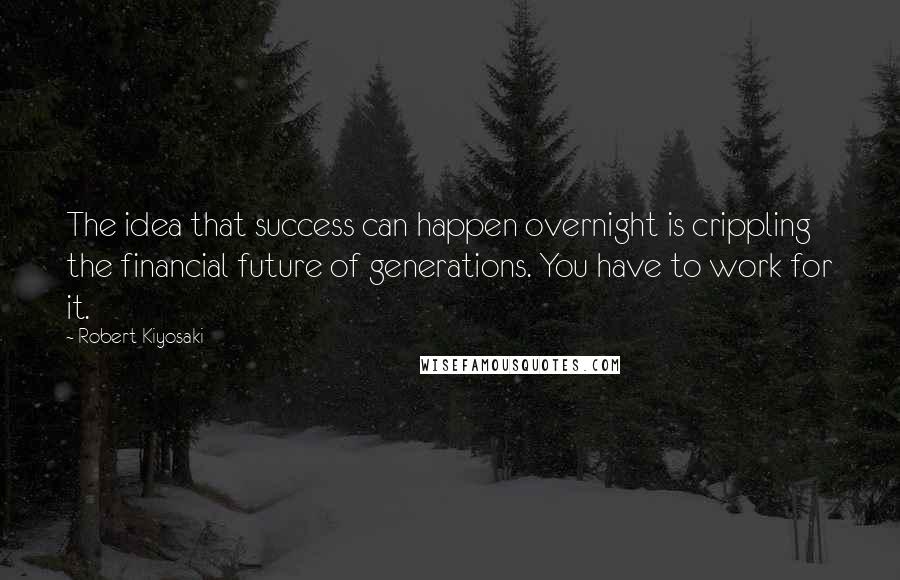 Robert Kiyosaki Quotes: The idea that success can happen overnight is crippling the financial future of generations. You have to work for it.