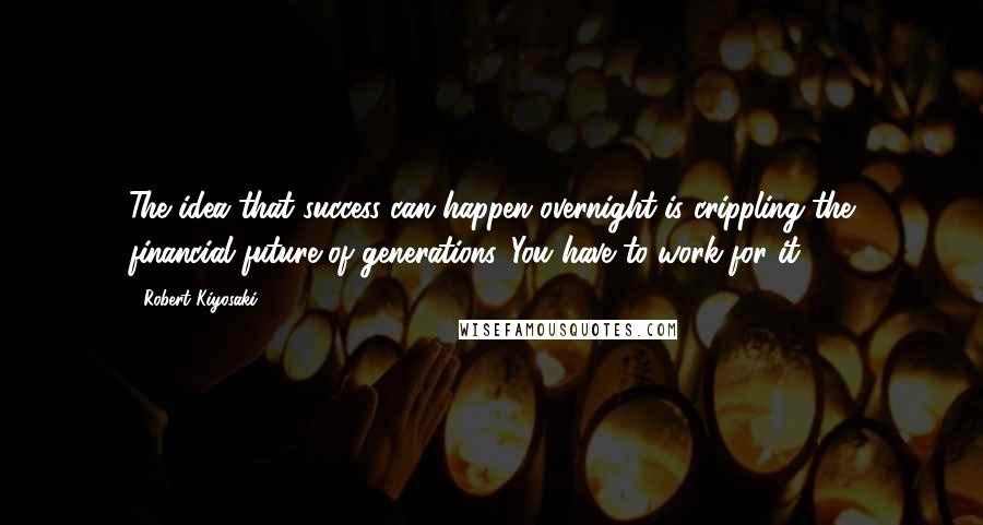 Robert Kiyosaki Quotes: The idea that success can happen overnight is crippling the financial future of generations. You have to work for it.