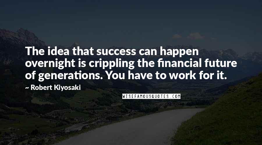 Robert Kiyosaki Quotes: The idea that success can happen overnight is crippling the financial future of generations. You have to work for it.