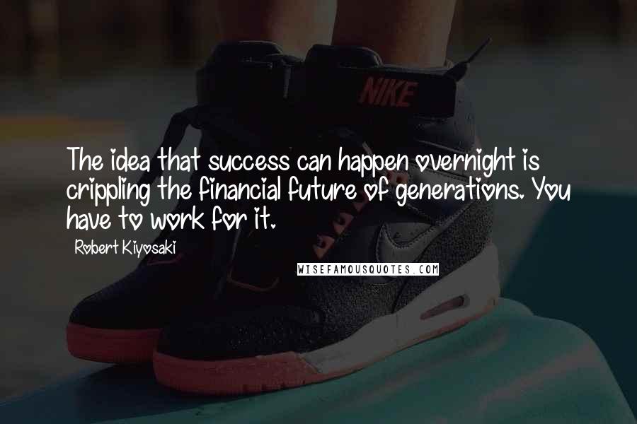Robert Kiyosaki Quotes: The idea that success can happen overnight is crippling the financial future of generations. You have to work for it.