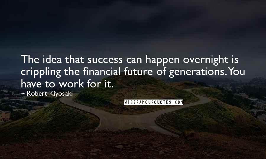 Robert Kiyosaki Quotes: The idea that success can happen overnight is crippling the financial future of generations. You have to work for it.