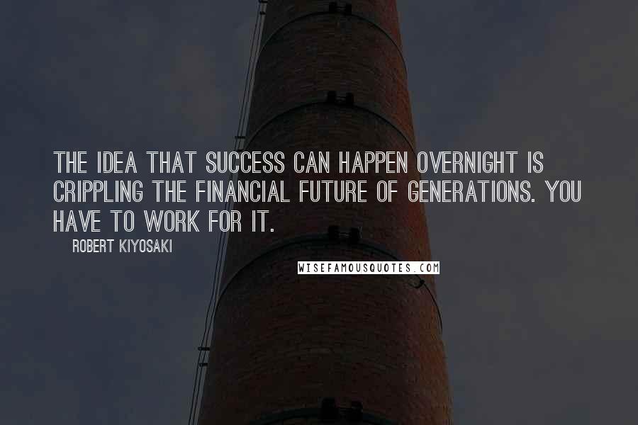 Robert Kiyosaki Quotes: The idea that success can happen overnight is crippling the financial future of generations. You have to work for it.