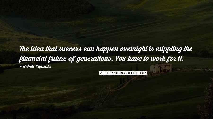 Robert Kiyosaki Quotes: The idea that success can happen overnight is crippling the financial future of generations. You have to work for it.