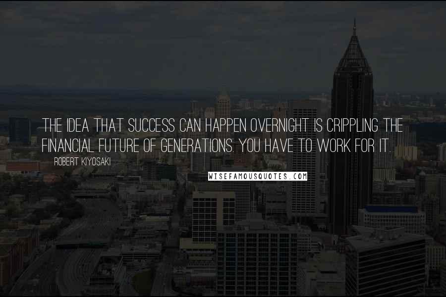 Robert Kiyosaki Quotes: The idea that success can happen overnight is crippling the financial future of generations. You have to work for it.
