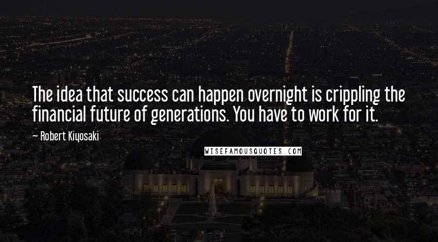 Robert Kiyosaki Quotes: The idea that success can happen overnight is crippling the financial future of generations. You have to work for it.