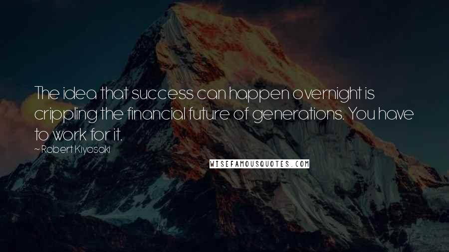 Robert Kiyosaki Quotes: The idea that success can happen overnight is crippling the financial future of generations. You have to work for it.