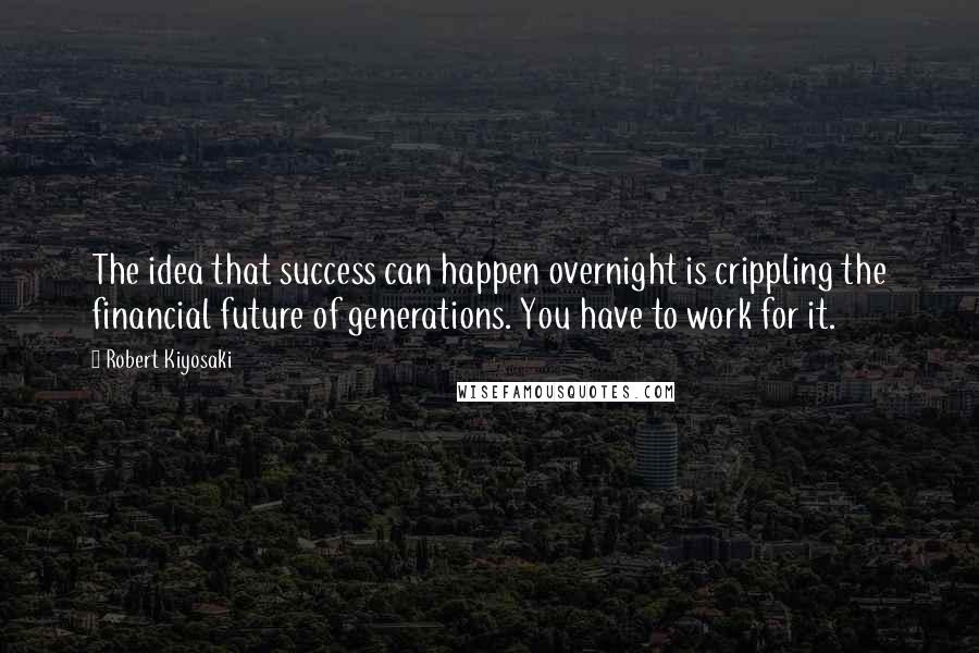 Robert Kiyosaki Quotes: The idea that success can happen overnight is crippling the financial future of generations. You have to work for it.