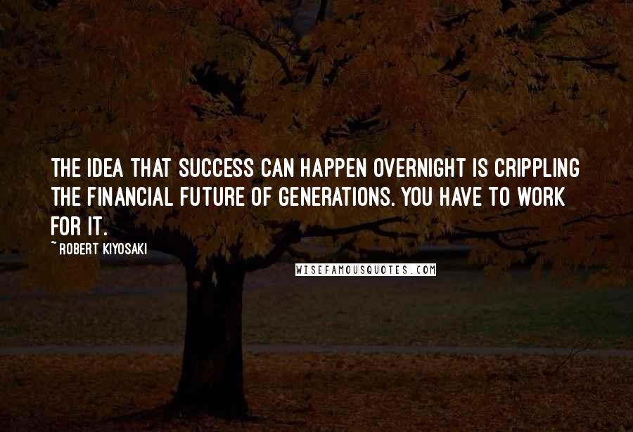 Robert Kiyosaki Quotes: The idea that success can happen overnight is crippling the financial future of generations. You have to work for it.
