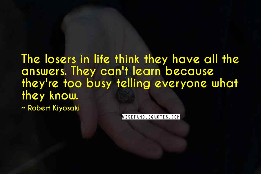 Robert Kiyosaki Quotes: The losers in life think they have all the answers. They can't learn because they're too busy telling everyone what they know.