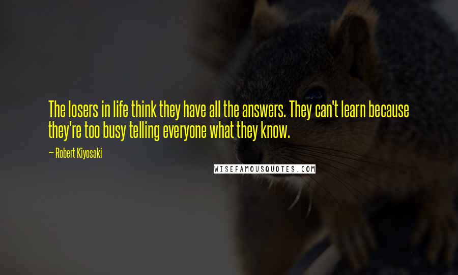 Robert Kiyosaki Quotes: The losers in life think they have all the answers. They can't learn because they're too busy telling everyone what they know.