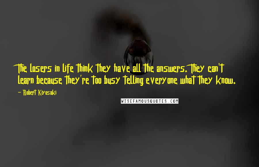 Robert Kiyosaki Quotes: The losers in life think they have all the answers. They can't learn because they're too busy telling everyone what they know.