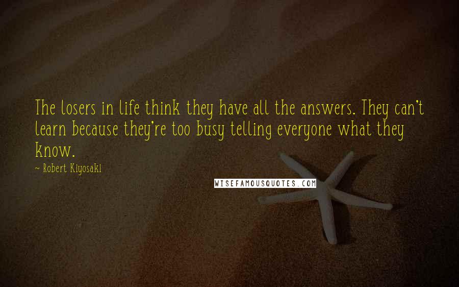 Robert Kiyosaki Quotes: The losers in life think they have all the answers. They can't learn because they're too busy telling everyone what they know.