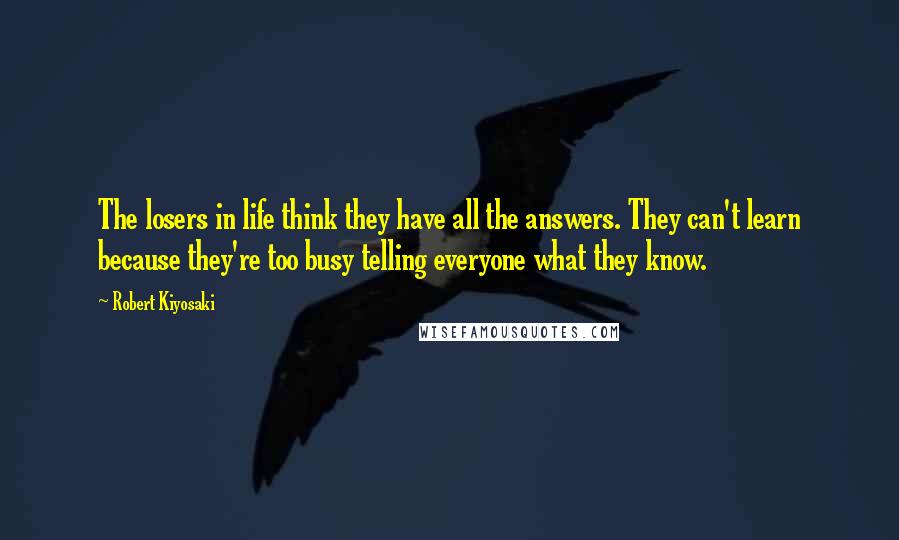Robert Kiyosaki Quotes: The losers in life think they have all the answers. They can't learn because they're too busy telling everyone what they know.