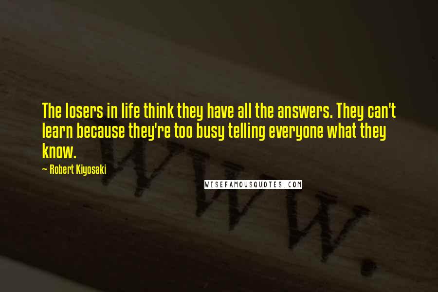 Robert Kiyosaki Quotes: The losers in life think they have all the answers. They can't learn because they're too busy telling everyone what they know.