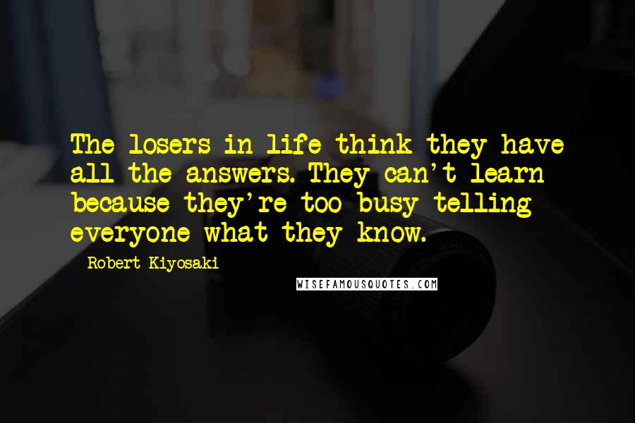 Robert Kiyosaki Quotes: The losers in life think they have all the answers. They can't learn because they're too busy telling everyone what they know.
