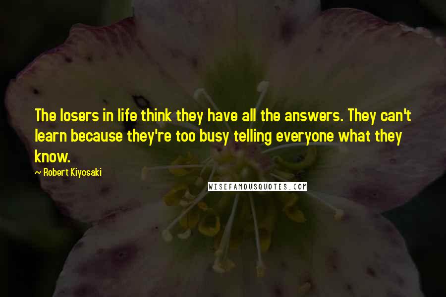 Robert Kiyosaki Quotes: The losers in life think they have all the answers. They can't learn because they're too busy telling everyone what they know.