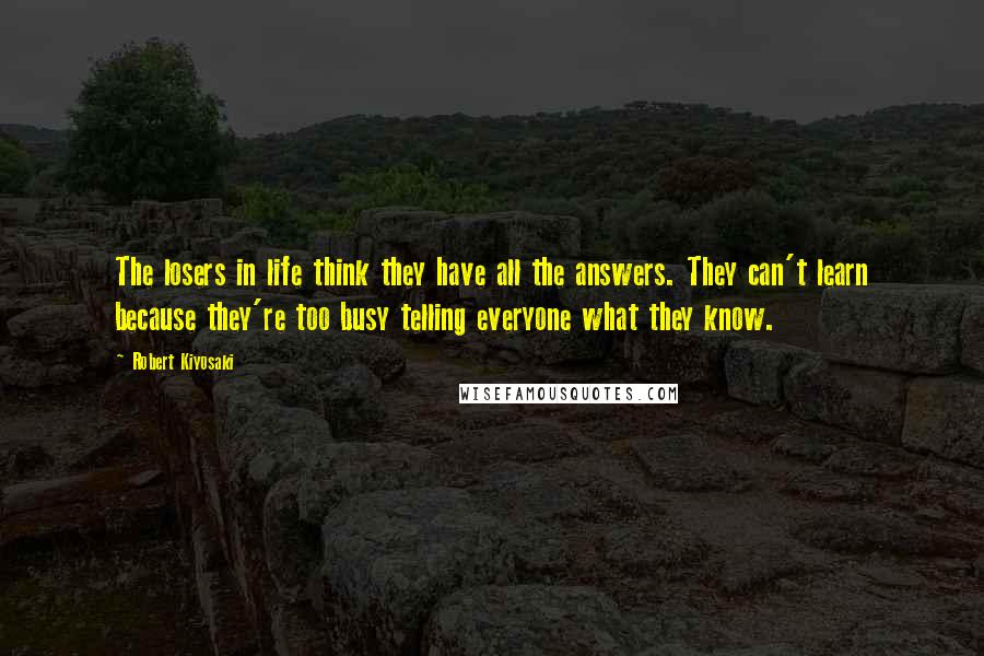 Robert Kiyosaki Quotes: The losers in life think they have all the answers. They can't learn because they're too busy telling everyone what they know.