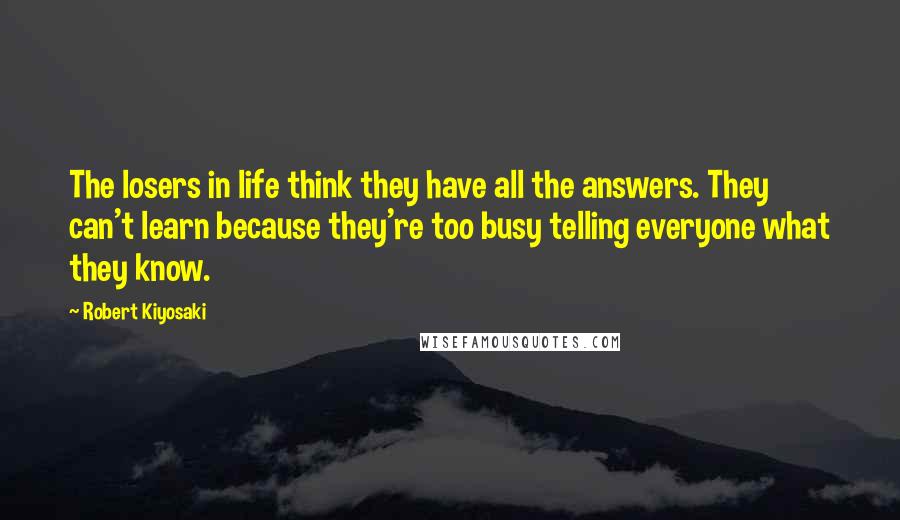 Robert Kiyosaki Quotes: The losers in life think they have all the answers. They can't learn because they're too busy telling everyone what they know.