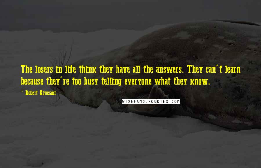 Robert Kiyosaki Quotes: The losers in life think they have all the answers. They can't learn because they're too busy telling everyone what they know.