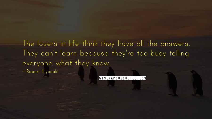 Robert Kiyosaki Quotes: The losers in life think they have all the answers. They can't learn because they're too busy telling everyone what they know.