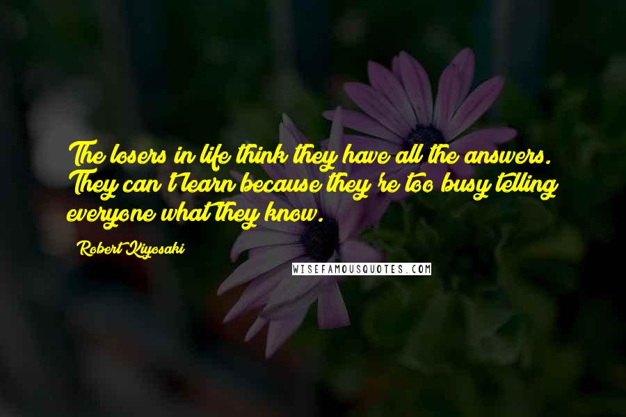 Robert Kiyosaki Quotes: The losers in life think they have all the answers. They can't learn because they're too busy telling everyone what they know.