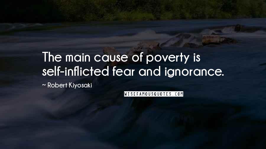 Robert Kiyosaki Quotes: The main cause of poverty is self-inflicted fear and ignorance.