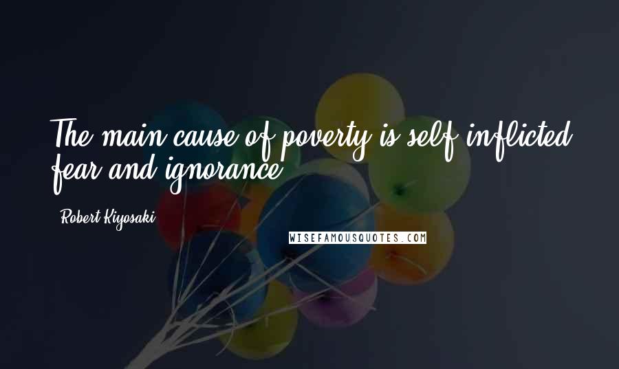 Robert Kiyosaki Quotes: The main cause of poverty is self-inflicted fear and ignorance.