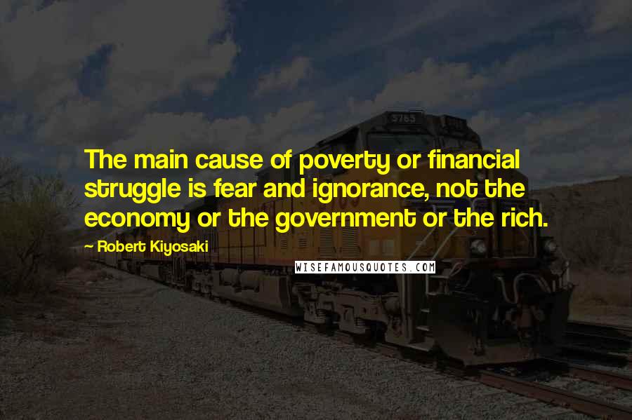 Robert Kiyosaki Quotes: The main cause of poverty or financial struggle is fear and ignorance, not the economy or the government or the rich.