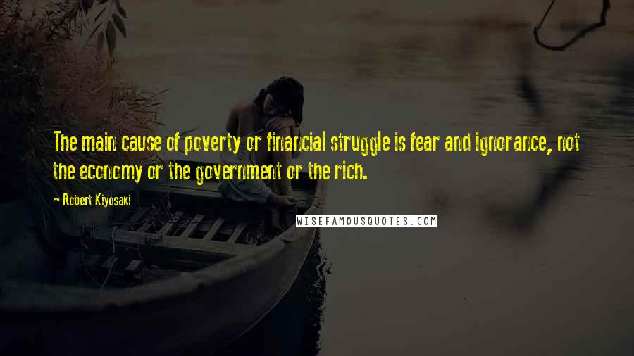 Robert Kiyosaki Quotes: The main cause of poverty or financial struggle is fear and ignorance, not the economy or the government or the rich.