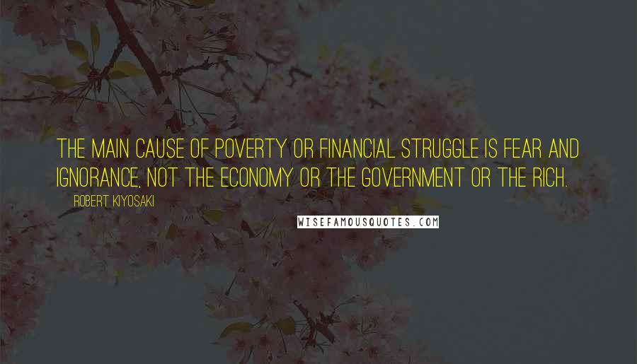 Robert Kiyosaki Quotes: The main cause of poverty or financial struggle is fear and ignorance, not the economy or the government or the rich.