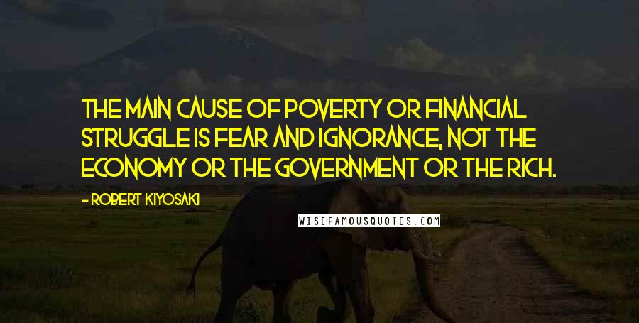 Robert Kiyosaki Quotes: The main cause of poverty or financial struggle is fear and ignorance, not the economy or the government or the rich.