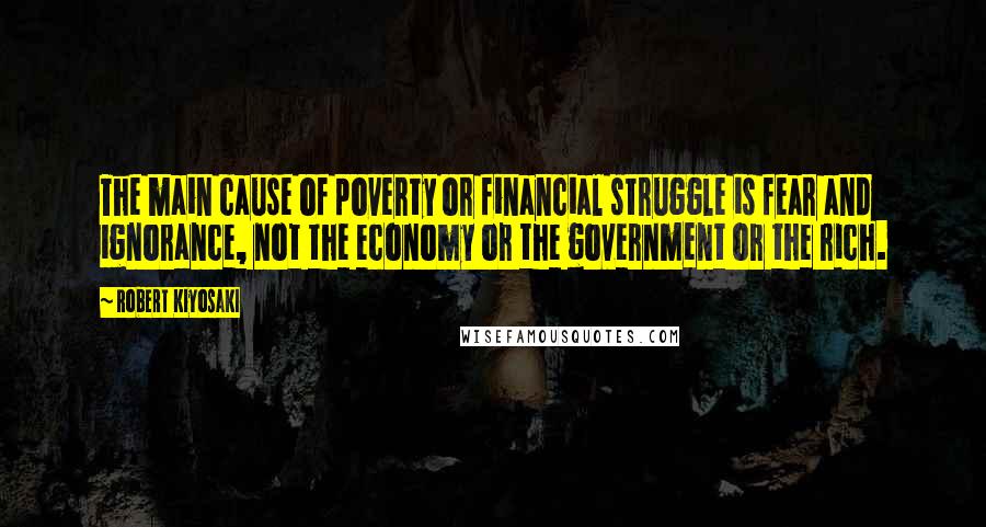 Robert Kiyosaki Quotes: The main cause of poverty or financial struggle is fear and ignorance, not the economy or the government or the rich.
