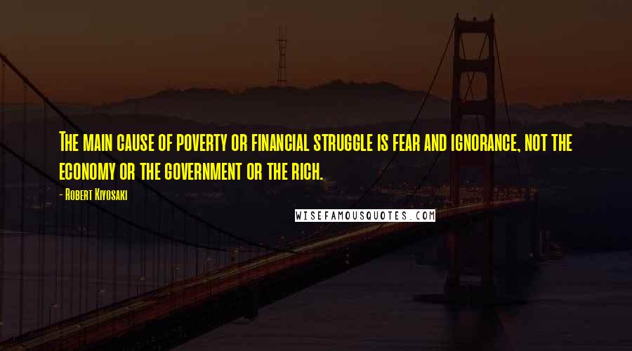 Robert Kiyosaki Quotes: The main cause of poverty or financial struggle is fear and ignorance, not the economy or the government or the rich.