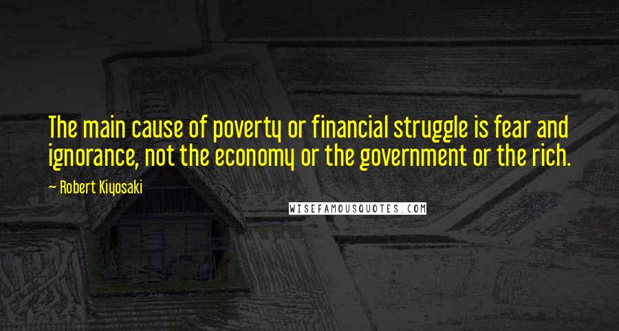 Robert Kiyosaki Quotes: The main cause of poverty or financial struggle is fear and ignorance, not the economy or the government or the rich.