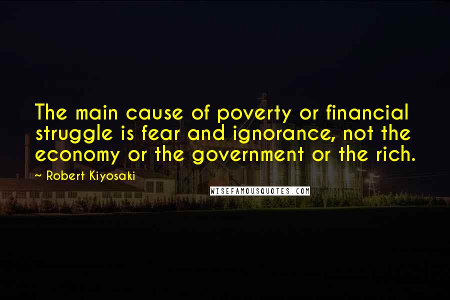Robert Kiyosaki Quotes: The main cause of poverty or financial struggle is fear and ignorance, not the economy or the government or the rich.