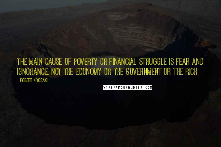 Robert Kiyosaki Quotes: The main cause of poverty or financial struggle is fear and ignorance, not the economy or the government or the rich.