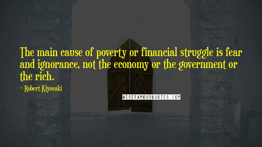 Robert Kiyosaki Quotes: The main cause of poverty or financial struggle is fear and ignorance, not the economy or the government or the rich.