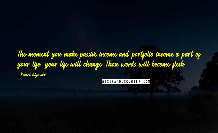 Robert Kiyosaki Quotes: The moment you make passive income and portfolio income a part of your life, your life will change. Those words will become flesh.