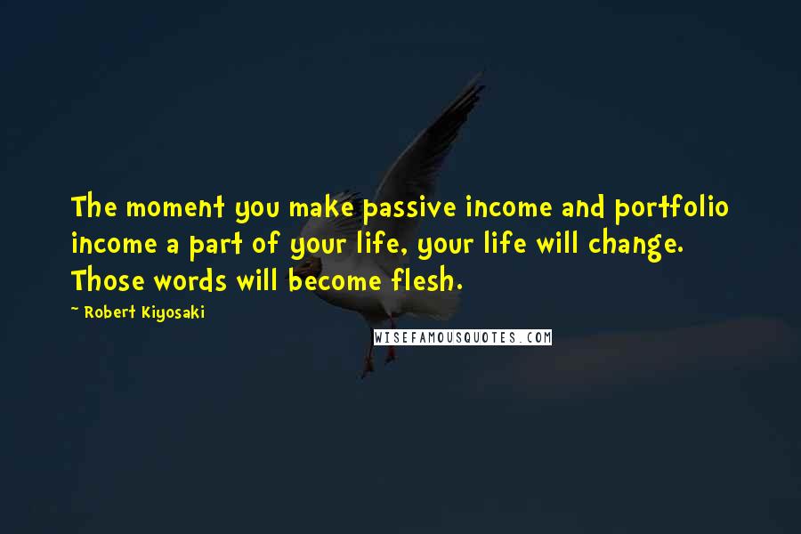 Robert Kiyosaki Quotes: The moment you make passive income and portfolio income a part of your life, your life will change. Those words will become flesh.